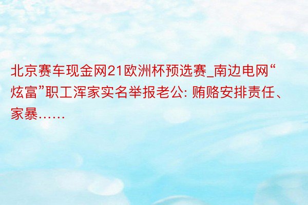 北京赛车现金网21欧洲杯预选赛_南边电网“炫富”职工浑家实名举报老公: 贿赂安排责任、家暴……