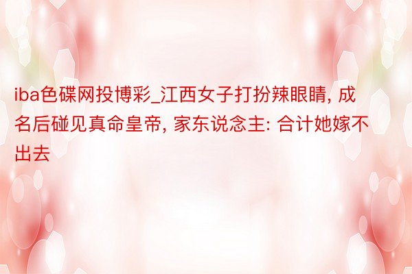 iba色碟网投博彩_江西女子打扮辣眼睛, 成名后碰见真命皇帝, 家东说念主: 合计她嫁不出去