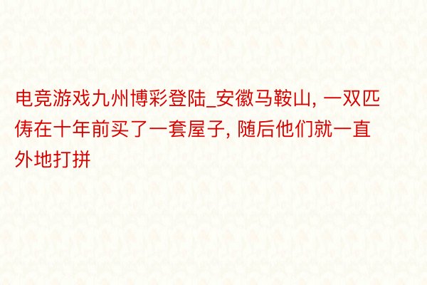 电竞游戏九州博彩登陆_安徽马鞍山, 一双匹俦在十年前买了一套屋子, 随后他们就一直外地打拼