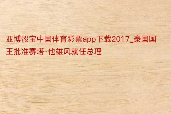 亚博骰宝中国体育彩票app下载2017_泰国国王批准赛塔·他雄风就任总理