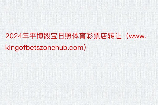 2024年平博骰宝日照体育彩票店转让（www.kingofbetszonehub.com）