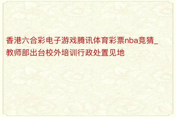 香港六合彩电子游戏腾讯体育彩票nba竞猜_教师部出台校外培训行政处置见地