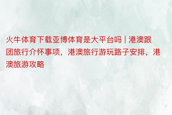 火牛体育下载亚博体育是大平台吗 | 港澳跟团旅行介怀事项，港澳旅行游玩路子安排，港澳旅游攻略