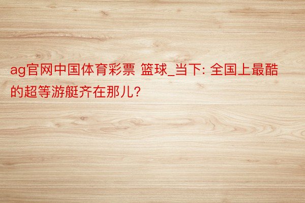 ag官网中国体育彩票 篮球_当下: 全国上最酷的超等游艇齐在那儿?