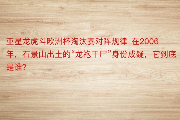 亚星龙虎斗欧洲杯淘汰赛对阵规律_在2006年，石景山出土的“龙袍干尸”身份成疑，它到底是谁？
