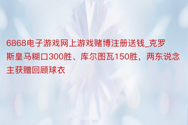 6868电子游戏网上游戏赌博注册送钱_克罗斯皇马糊口300胜、库尔图瓦150胜，两东说念主获赠回顾球衣