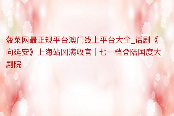 菠菜网最正规平台澳门线上平台大全_话剧《向延安》上海站圆满收官 | 七一档登陆国度大剧院