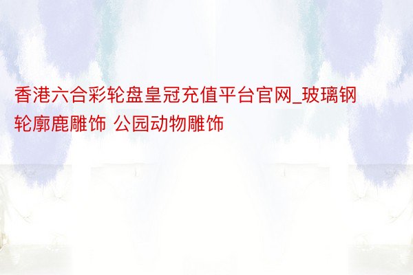 香港六合彩轮盘皇冠充值平台官网_玻璃钢轮廓鹿雕饰 公园动物雕饰