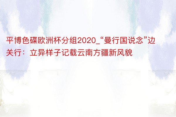 平博色碟欧洲杯分组2020_“曼行国说念”边关行：立异样子记载云南方疆新风貌
