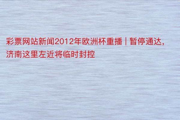 彩票网站新闻2012年欧洲杯重播 | 暂停通达，济南这里左近将临时封控