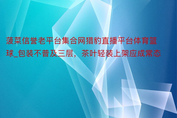菠菜信誉老平台集合网猎豹直播平台体育篮球_包装不普及三层，茶叶轻装上架应成常态