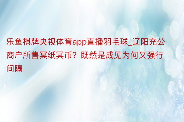乐鱼棋牌央视体育app直播羽毛球_辽阳充公商户所售冥纸冥币？既然是成见为何又强行间隔