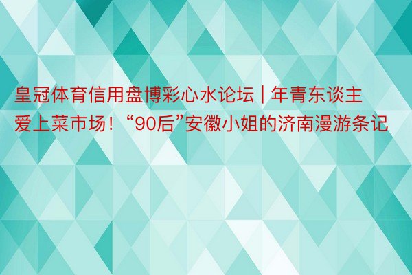 皇冠体育信用盘博彩心水论坛 | 年青东谈主爱上菜市场！“90后”安徽小姐的济南漫游条记