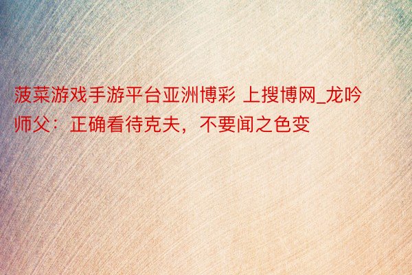 菠菜游戏手游平台亚洲博彩 上搜博网_龙吟师父：正确看待克夫，不要闻之色变