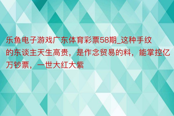 乐鱼电子游戏广东体育彩票58期_这种手纹的东谈主天生高贵，是作念贸易的料，能掌控亿万钞票，一世大红大紫