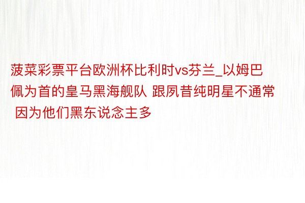 菠菜彩票平台欧洲杯比利时vs芬兰_以姆巴佩为首的皇马黑海舰队 跟夙昔纯明星不通常 因为他们黑东说念主多