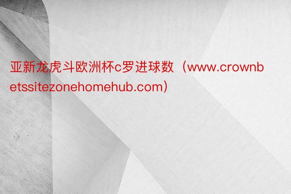 亚新龙虎斗欧洲杯c罗进球数（www.crownbetssitezonehomehub.com）