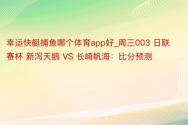 幸运快艇捕鱼哪个体育app好_周三003 日联赛杯 新泻天鹅 VS 长崎帆海：比分预测