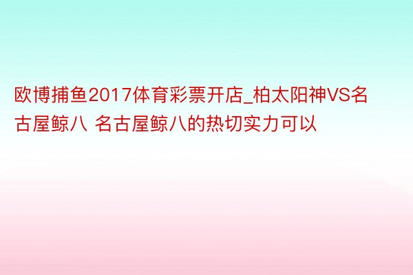 欧博捕鱼2017体育彩票开店_柏太阳神VS名古屋鲸八 名古屋鲸八的热切实力可以
