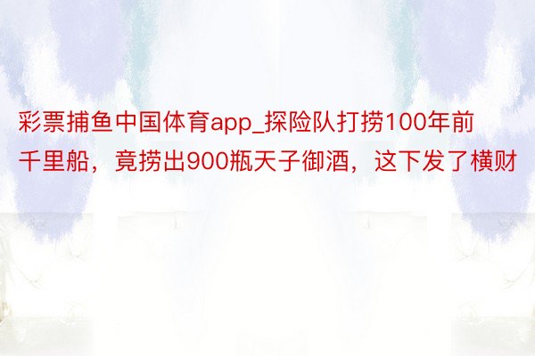 彩票捕鱼中国体育app_探险队打捞100年前千里船，竟捞出900瓶天子御酒，这下发了横财