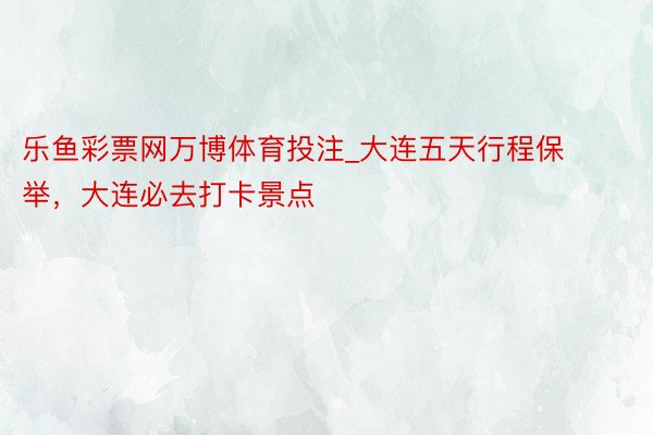 乐鱼彩票网万博体育投注_大连五天行程保举，大连必去打卡景点