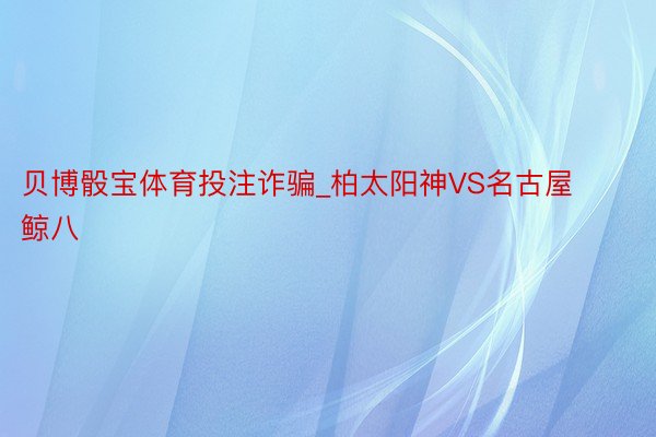 贝博骰宝体育投注诈骗_柏太阳神VS名古屋鲸八