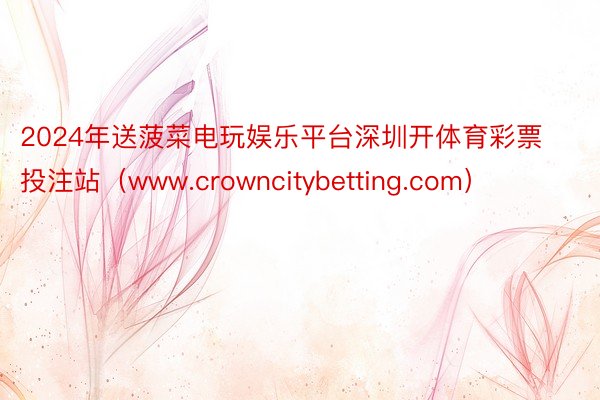 2024年送菠菜电玩娱乐平台深圳开体育彩票投注站（www.crowncitybetting.com）