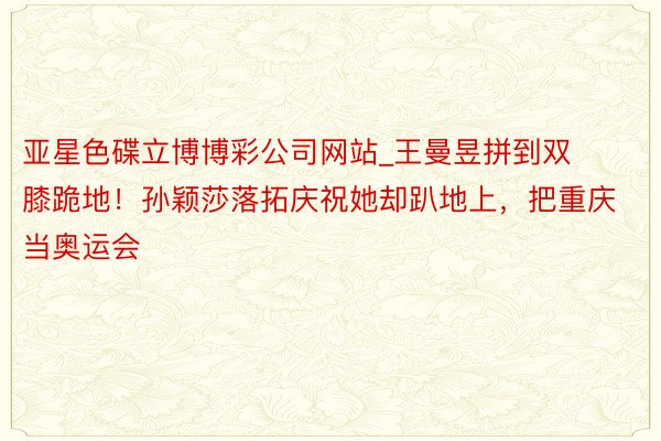 亚星色碟立博博彩公司网站_王曼昱拼到双膝跪地！孙颖莎落拓庆祝她却趴地上，把重庆当奥运会