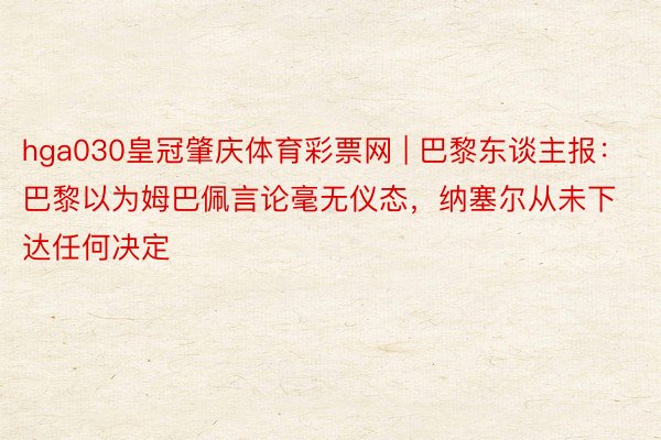 hga030皇冠肇庆体育彩票网 | 巴黎东谈主报：巴黎以为姆巴佩言论毫无仪态，纳塞尔从未下达任何决定