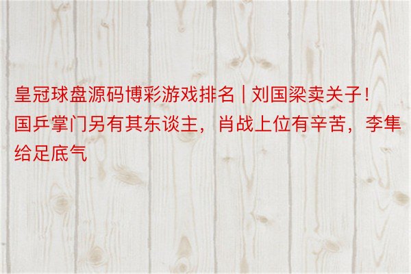 皇冠球盘源码博彩游戏排名 | 刘国梁卖关子！国乒掌门另有其东谈主，肖战上位有辛苦，李隼给足底气
