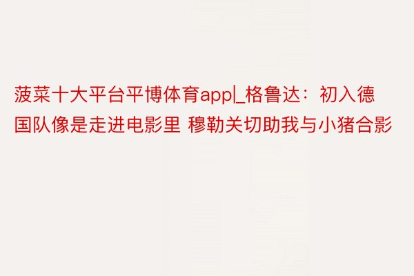 菠菜十大平台平博体育app|_格鲁达：初入德国队像是走进电影里 穆勒关切助我与小猪合影