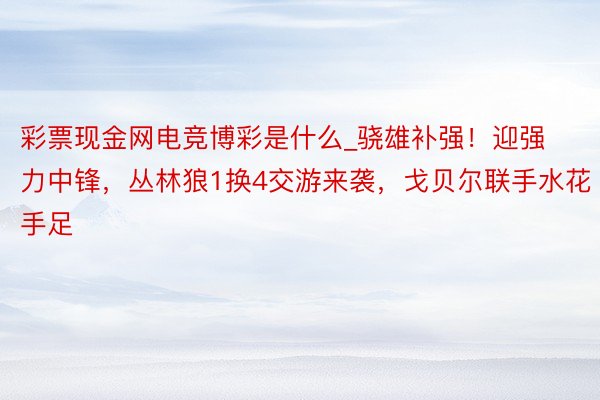 彩票现金网电竞博彩是什么_骁雄补强！迎强力中锋，丛林狼1换4交游来袭，戈贝尔联手水花手足