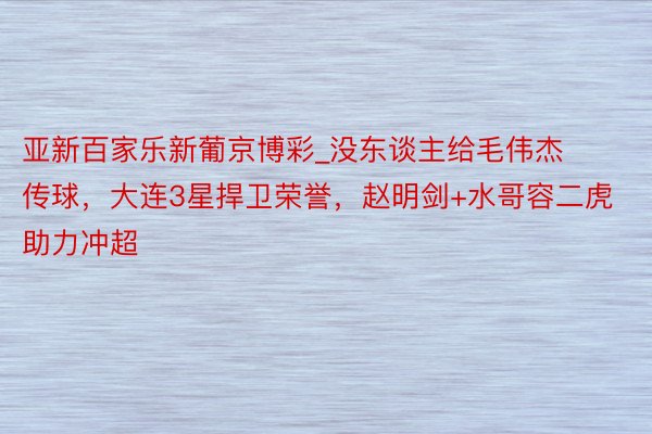亚新百家乐新葡京博彩_没东谈主给毛伟杰传球，大连3星捍卫荣誉，赵明剑+水哥容二虎 助力冲超