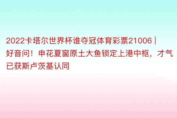 2022卡塔尔世界杯谁夺冠体育彩票21006 | 好音问！申花夏窗原土大鱼锁定上港中枢，才气已获斯卢茨基认同