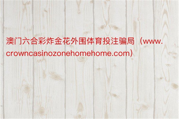 澳门六合彩炸金花外围体育投注骗局（www.crowncasinozonehomehome.com）