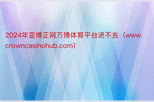 2024年亚博正网万博体育平台进不去（www.crowncasinohub.com）