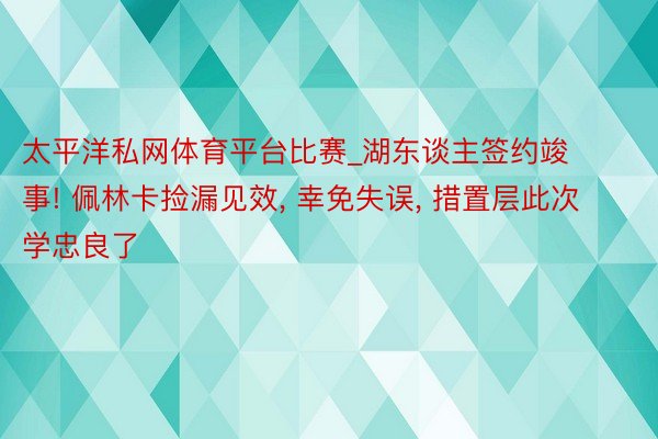 太平洋私网体育平台比赛_湖东谈主签约竣事! 佩林卡捡漏见效, 幸免失误, 措置层此次学忠良了