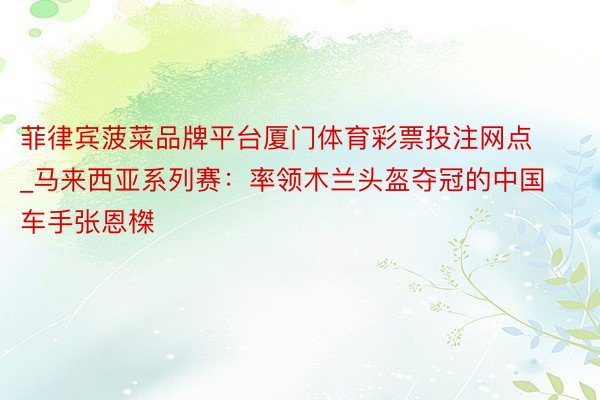 菲律宾菠菜品牌平台厦门体育彩票投注网点_马来西亚系列赛：率领木兰头盔夺冠的中国车手张恩榤