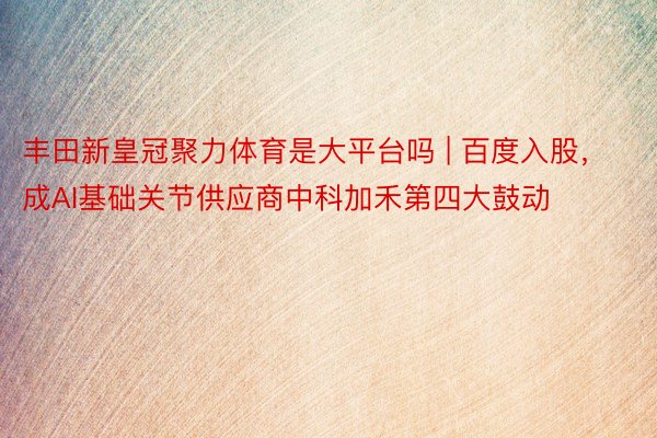 丰田新皇冠聚力体育是大平台吗 | 百度入股，成AI基础关节供应商中科加禾第四大鼓动
