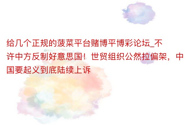 给几个正规的菠菜平台赌博平博彩论坛_不许中方反制好意思国！世贸组织公然拉偏架，中国要起义到底陆续上诉