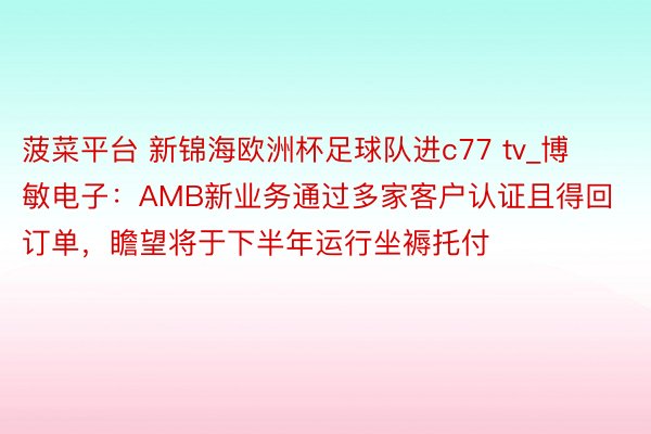菠菜平台 新锦海欧洲杯足球队进c77 tv_博敏电子：AMB新业务通过多家客户认证且得回订单，瞻望将于下半年运行坐褥托付