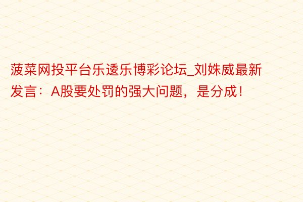 菠菜网投平台乐逶乐博彩论坛_刘姝威最新发言：A股要处罚的强大问题，是分成！