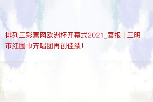 排列三彩票网欧洲杯开幕式2021_喜报 | 三明市红围巾齐唱团再创佳绩！