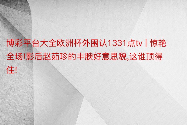 博彩平台大全欧洲杯外围认1331点tv | 惊艳全场!影后赵茹珍的丰腴好意思貌,这谁顶得住!