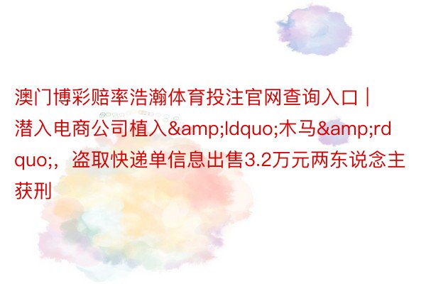 澳门博彩赔率浩瀚体育投注官网查询入口 | 潜入电商公司植入&ldquo;木马&rdquo;，盗取快递单信息出售3.2万元两东说念主获刑