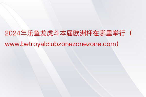 2024年乐鱼龙虎斗本届欧洲杯在哪里举行（www.betroyalclubzonezonezone.com）