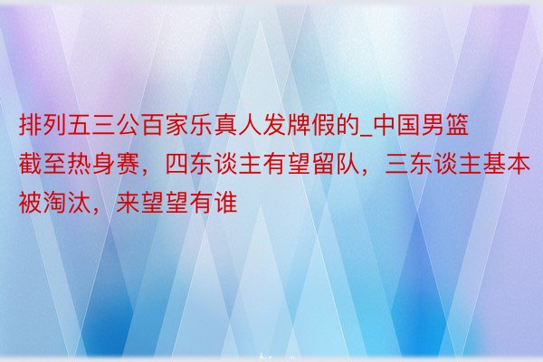 排列五三公百家乐真人发牌假的_中国男篮截至热身赛，四东谈主有望留队，三东谈主基本被淘汰，来望望有谁