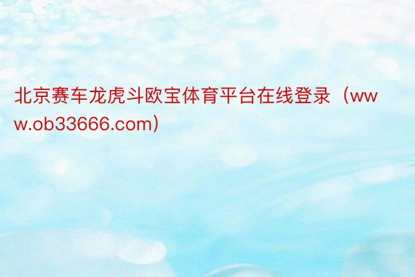 北京赛车龙虎斗欧宝体育平台在线登录（www.ob33666.com）