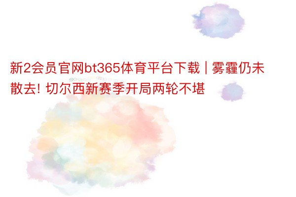 新2会员官网bt365体育平台下载 | 雾霾仍未散去! 切尔西新赛季开局两轮不堪