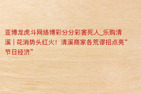 亚博龙虎斗网络博彩分分彩害死人_乐购清溪 | 花消势头红火！清溪商家各荒谬招点亮“节日经济”